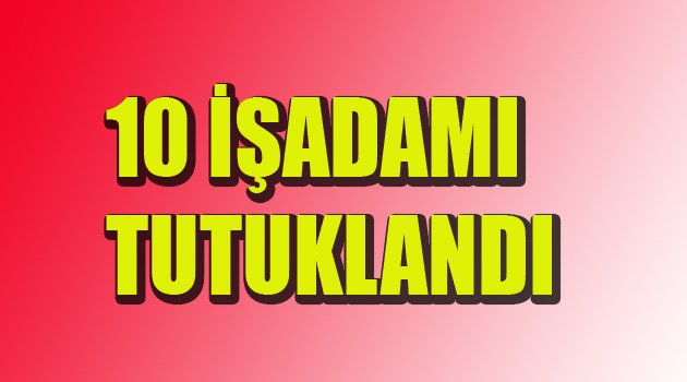 10 İŞADAMI TUTUKLANDI