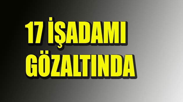 17 İŞADAMINA GÖZALTI!!