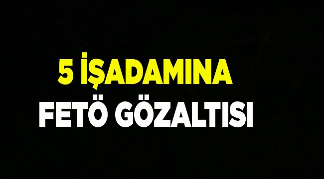 5 İŞADAMINA FETÖ GÖZALTISI