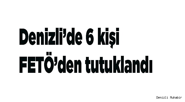 Denizli’de 6 kişi FETÖ’den tutuklandı
