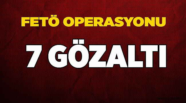 FETÖ OPERASYONU 7 GÖZALTI