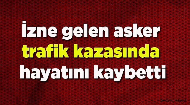 İzne gelen asker trafik kazasında hayatını kaybetti