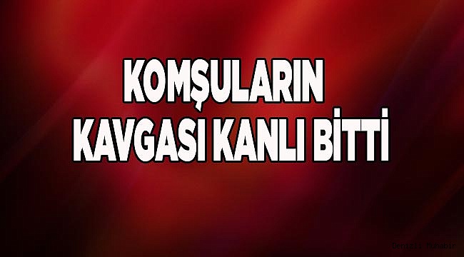 KOMŞULARIN  KAVGASI KANLI BİTTİ