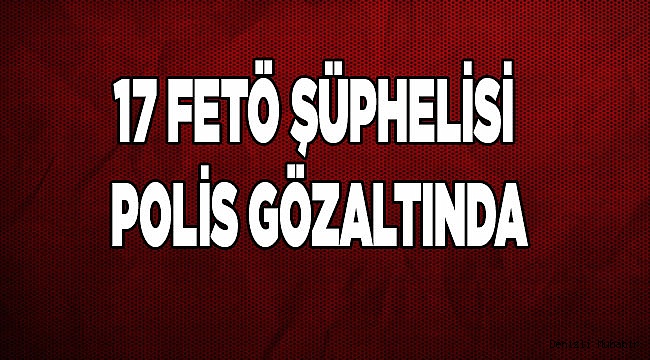 17 FETÖ ŞÜPHELİSİ POLİS GÖZALTINA ALINDI