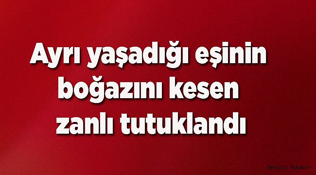 Ayrı yaşadığı eşinin boğazını kesen zanlı tutuklandı