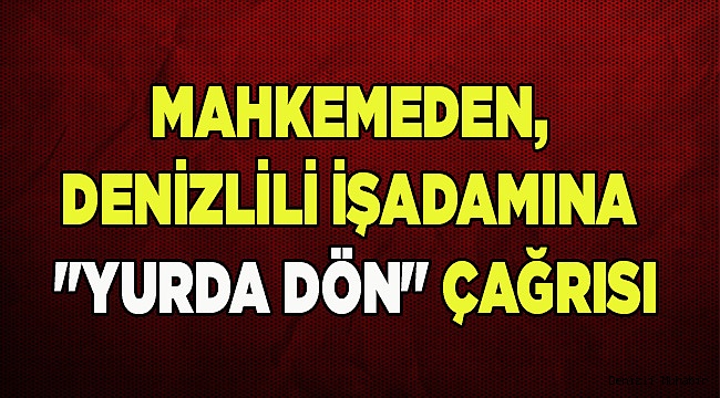 MAHKEMEDEN, DENİZLİLİ İŞADAMINA "YURDA DÖN" ÇAĞRISI
