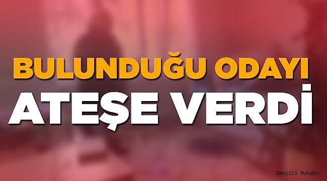 Bulunduğu odayı ateşe verdi