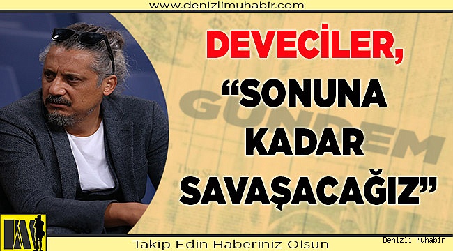 DEVECİLER, “SONUNA KADAR SAVAŞACAĞIZ”