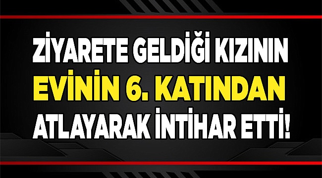 Ziyarete geldiği kızının evinde 6. kattan atlayarak intihar etti!