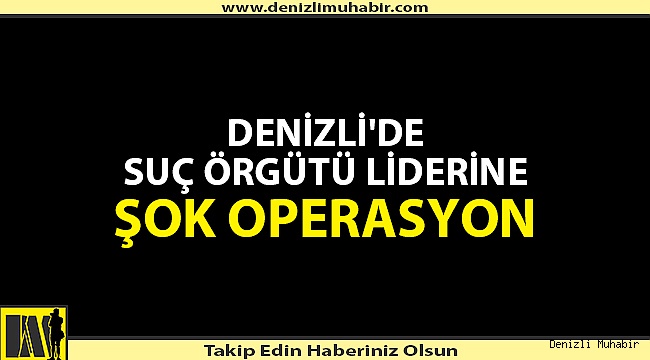 DENİZLİ'DE SUÇ ÖRGÜTÜ LİDERİNE ŞOK OPERASYON