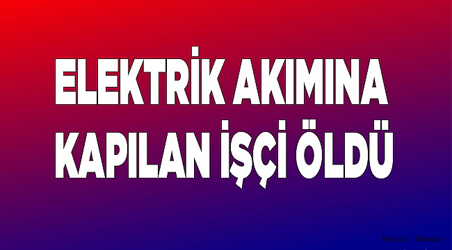 Elektrik akımına kapılan işçi öldü