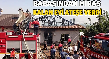 Babasından miras kalan evi ateşe verdi