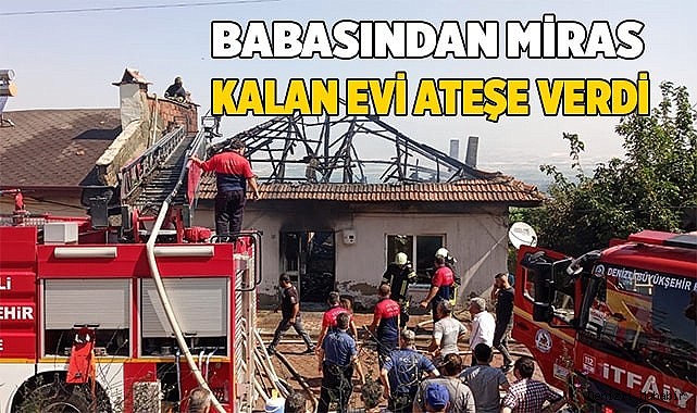 Babasından miras kalan evi ateşe verdi