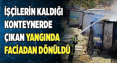 İşçilerin kaldığı konteynerde çıkan yangında faciadan dönüldü