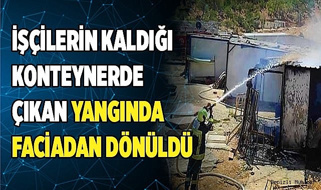 İşçilerin kaldığı konteynerde çıkan yangında faciadan dönüldü
