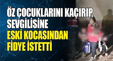 Öz çocuklarını kaçırıp, sevgilisine eski kocasından fidye istetti