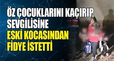 Öz çocuklarını kaçırıp, sevgilisine eski kocasından fidye istetti