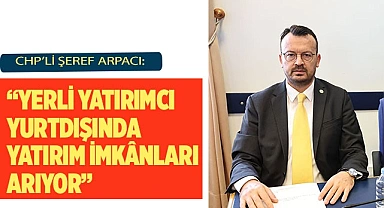 CHP’Lİ ŞEREF ARPACI: “YERLİ YATIRIMCI YURTDIŞINDA YATIRIM İMKÂNLARI ARIYOR”