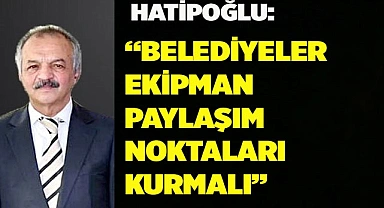 Hatipoğlu: Belediyeler ekipman paylaşım noktaları kurmalıdır