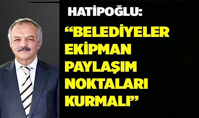 Hatipoğlu: Belediyeler ekipman paylaşım noktaları kurmalıdır