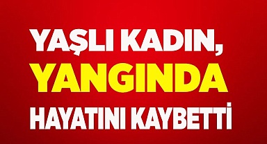 Yaşlı kadın, yangında hayatını kaybetti