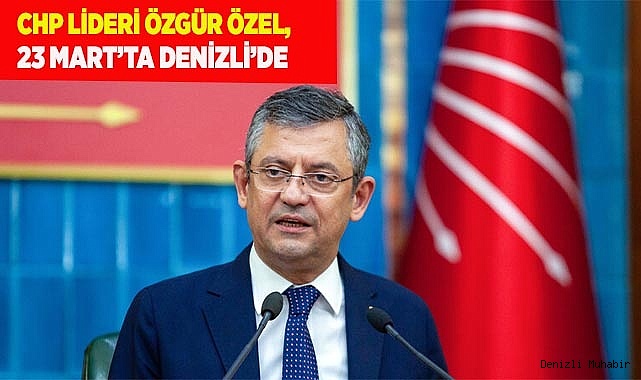 CHP LİDERİ ÖZGÜR ÖZEL, 23 MART’TA DENİZLİ’DE