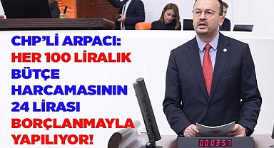 CHP’Lİ ARPACI: HER 100 LİRALIK BÜTÇE HARCAMASININ 24 LİRASI BORÇLANMAYLA YAPILIYOR!