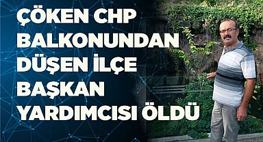 Çöken CHP balkonundan düşen ilçe başkan yardımcısı öldü