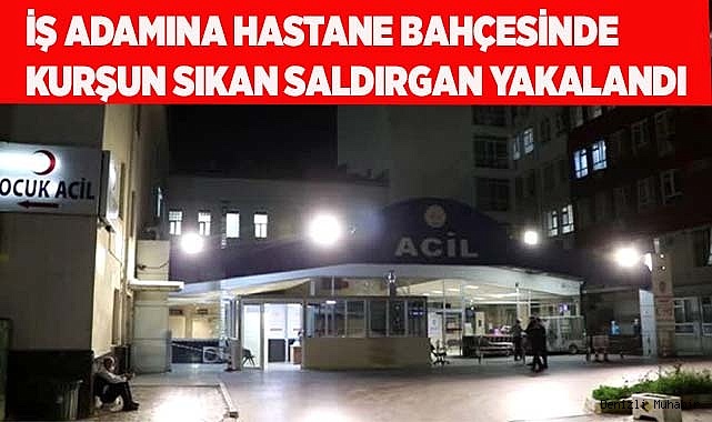 İş adamına hastane bahçesinde kurşun sıkan saldırgan yakalandı