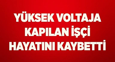 Yüksek voltaja kapılan işçi hayatını kaybetti