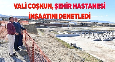 VALİ COŞKUN, ŞEHİR HASTANESİ İNŞAATINI DENETLEDİ