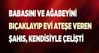 Babasını ve ağabeyini bıçaklayıp evi ateşe veren şahıs ifadesinde kendisiyle çelişti
