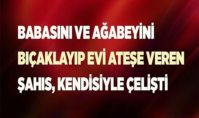 Babasını ve ağabeyini bıçaklayıp evi ateşe veren şahıs ifadesinde kendisiyle çelişti