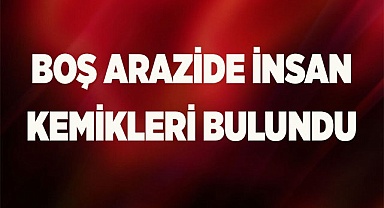 Boş arazide insan kemikleri bulundu