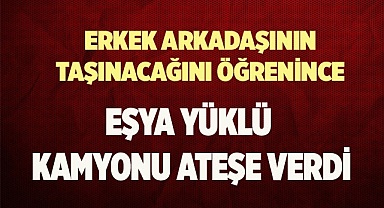 Erkek arkadaşının taşınacağını öğrenince eşya yüklü kamyonu ateşe verdi