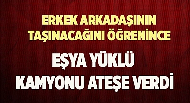 Erkek arkadaşının taşınacağını öğrenince eşya yüklü kamyonu ateşe verdi