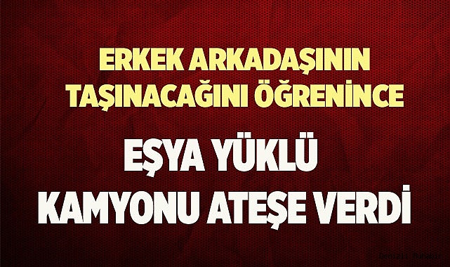 Erkek arkadaşının taşınacağını öğrenince eşya yüklü kamyonu ateşe verdi