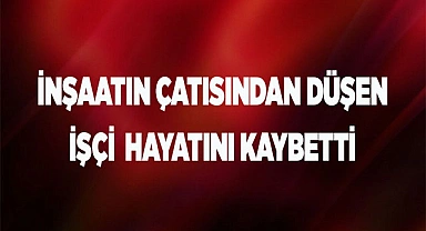 İnşaatın çatısından düşen işçi hayatını kaybetti