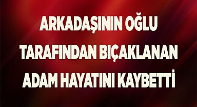 Arkadaşının oğlu tarafından bıçaklanan adam hayatını kaybetti
