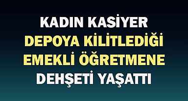 Kadın kasiyer depoya kilitlediği emekli öğretmene dehşeti yaşattı