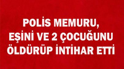 POLİS, EŞİNİ VE 2 ÇOCUĞUNU ÖLDÜRÜP İNTİHAR ETTİ