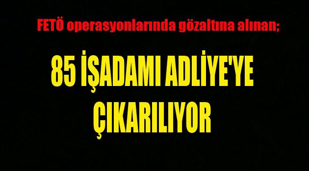 85 İŞADAMI ADLİYE'YE ÇIKARILIYOR