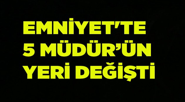 EMNİYET'TE 5 MÜDÜRÜN YERİ DEĞİŞTİ