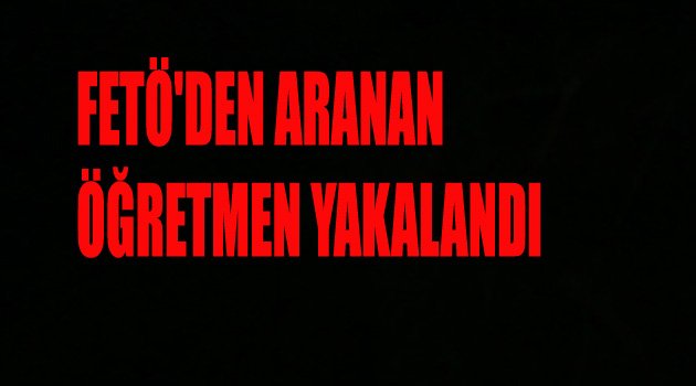 FETÖ'DEN ARANAN ÖĞRETMEN YAKALANDI