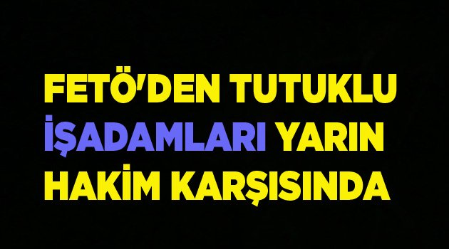 FETÖ'DEN TUTUKLU İŞADAMLARI YARIN HAKİM KARŞISINDA