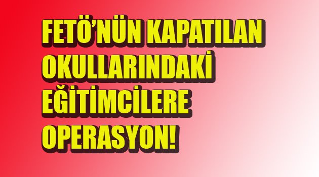 FETÖ'NÜN EĞİTİMCİLERİNE OPERASYON!