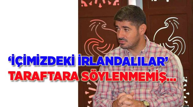 'İÇİMİZDEKİ İRLANDALILAR' AÇIKLAMASI TARAFTARA DEĞİLMİŞ...