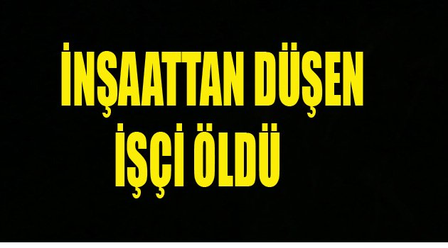 İNŞAATTAN DÜŞEN İŞÇİ ÖLDÜ