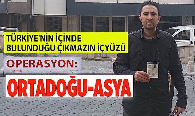 TÜRKİYE'NİN İÇİNDE BULUNDUĞU ÇIKMAZIN İÇYÜZÜ  OPERASYON: ORTADOĞU-ASYA