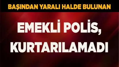 Başından yaralı halde bulunan emekli polis, kurtarılamadı